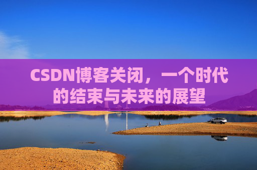CSDN博客关闭，一个时代的结束与未来的展望